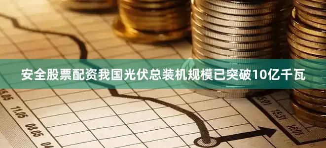 安全股票配资我国光伏总装机规模已突破10亿千瓦