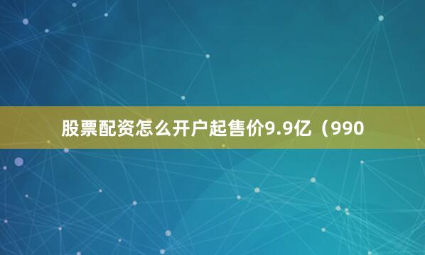 股票配资怎么开户起售价9.9亿（990