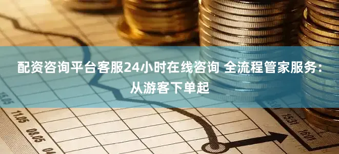 配资咨询平台客服24小时在线咨询 全流程管家服务：从游客下单起