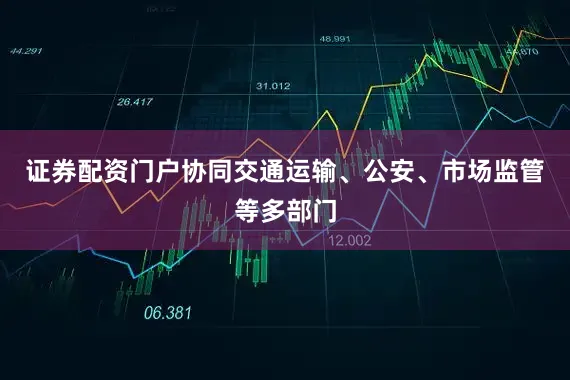 证券配资门户协同交通运输、公安、市场监管等多部门