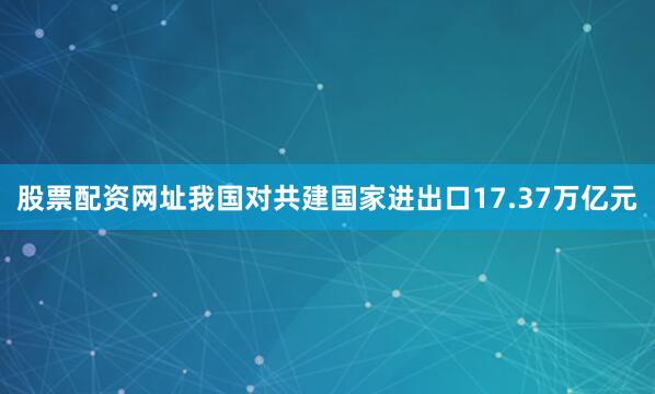 股票配资网址我国对共建国家进出口17.37万亿元
